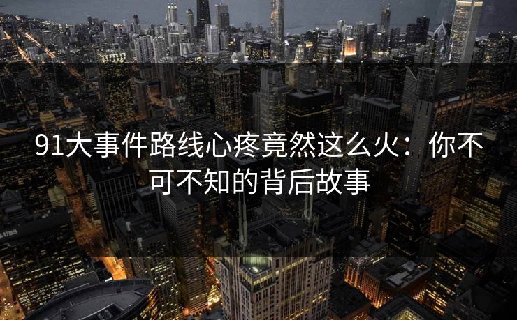 91大事件路线心疼竟然这么火：你不可不知的背后故事