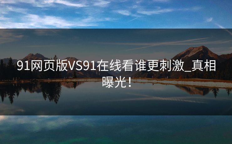 91网页版VS91在线看谁更刺激_真相曝光！