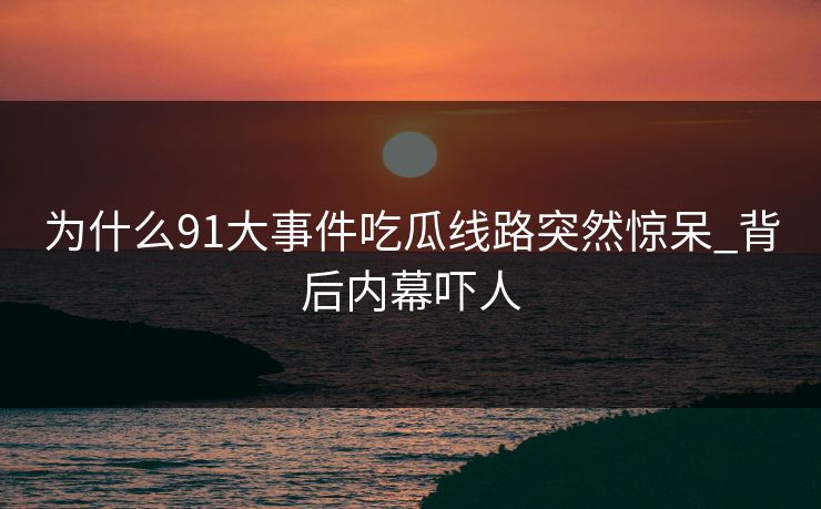为什么91大事件吃瓜线路突然惊呆_背后内幕吓人