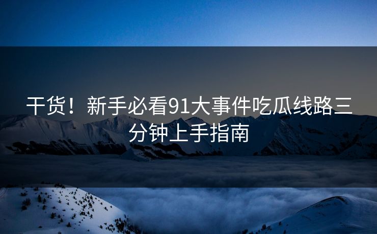 干货！新手必看91大事件吃瓜线路三分钟上手指南