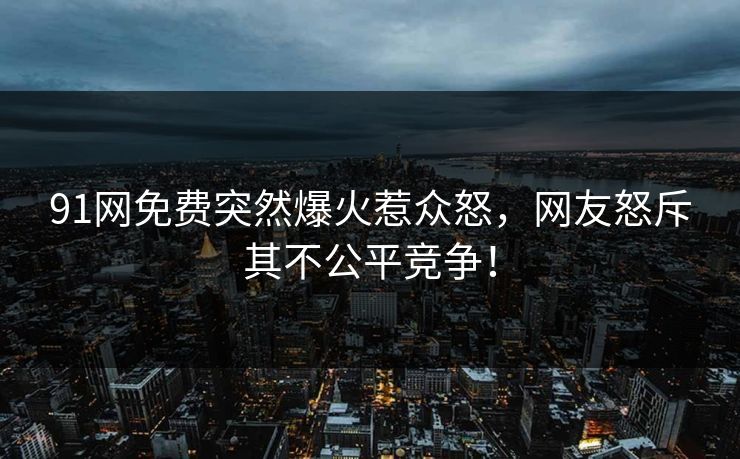 91网免费突然爆火惹众怒，网友怒斥其不公平竞争！