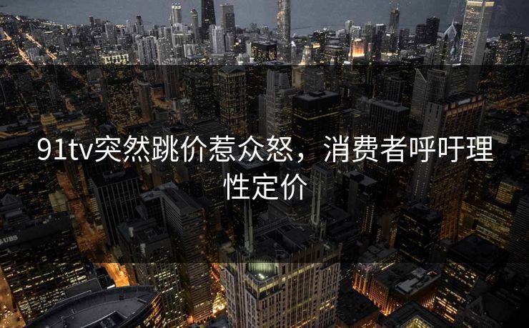 91tv突然跳价惹众怒，消费者呼吁理性定价