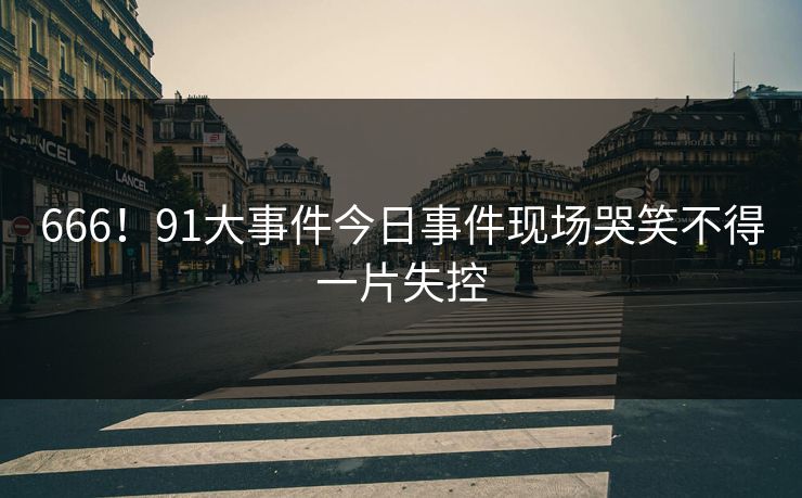666！91大事件今日事件现场哭笑不得一片失控