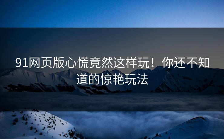 91网页版心慌竟然这样玩！你还不知道的惊艳玩法