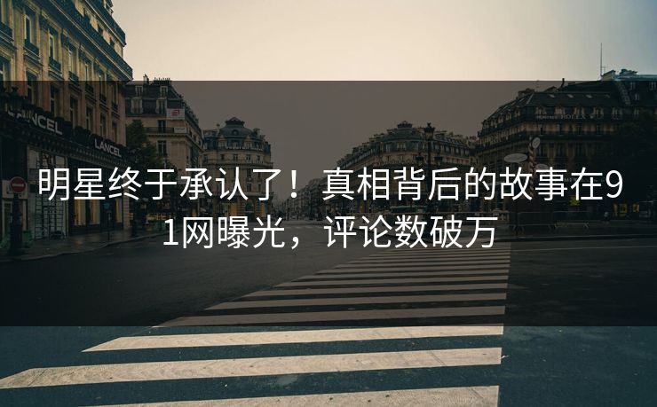 明星终于承认了！真相背后的故事在91网曝光，评论数破万