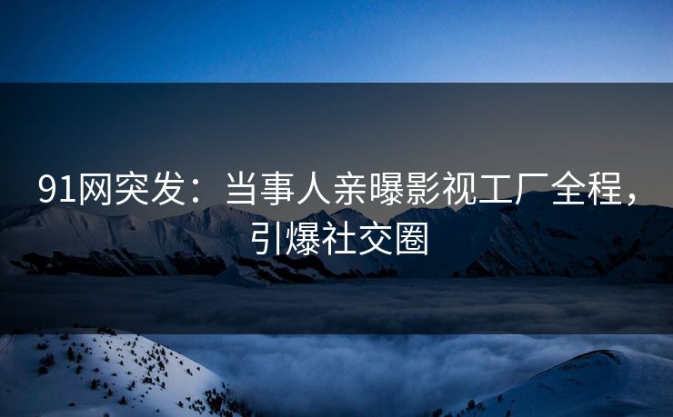 91网突发：当事人亲曝影视工厂全程，引爆社交圈