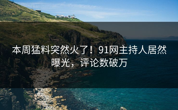 本周猛料突然火了！91网主持人居然曝光，评论数破万