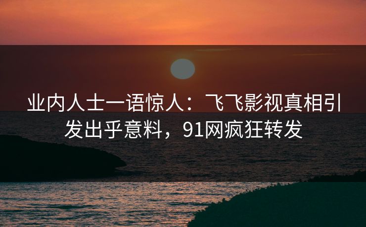 业内人士一语惊人：飞飞影视真相引发出乎意料，91网疯狂转发