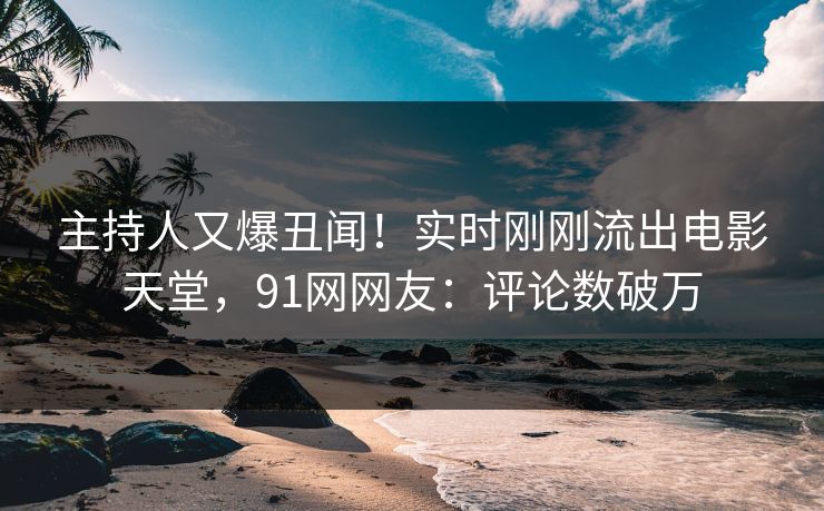 主持人又爆丑闻！实时刚刚流出电影天堂，91网网友：评论数破万