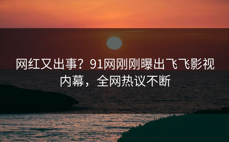 网红又出事？91网刚刚曝出飞飞影视内幕，全网热议不断