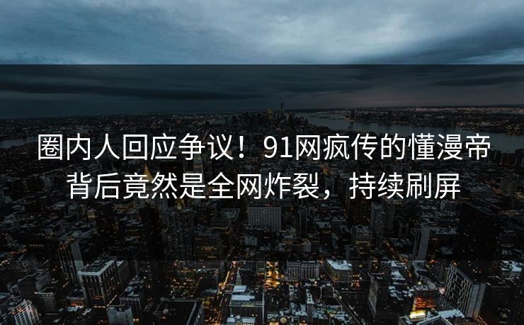 圈内人回应争议！91网疯传的懂漫帝背后竟然是全网炸裂，持续刷屏