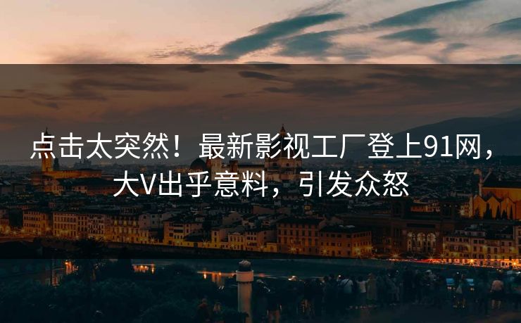 点击太突然！最新影视工厂登上91网，大V出乎意料，引发众怒