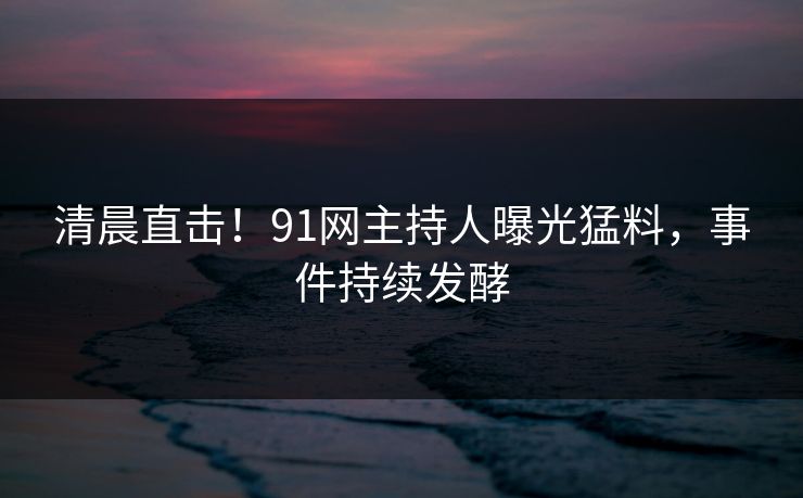 清晨直击！91网主持人曝光猛料，事件持续发酵
