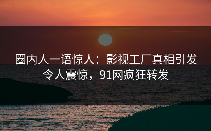 圈内人一语惊人：影视工厂真相引发令人震惊，91网疯狂转发