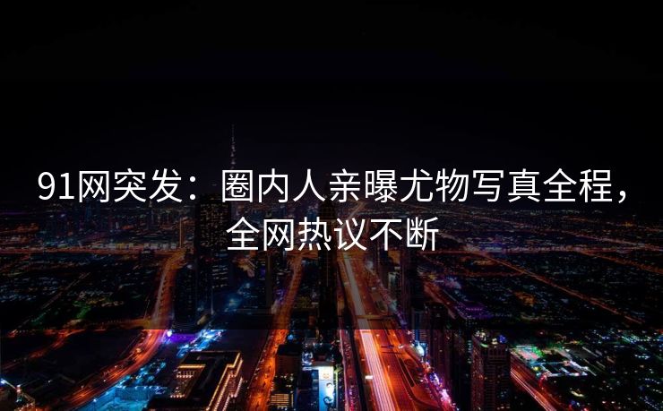 91网突发：圈内人亲曝尤物写真全程，全网热议不断