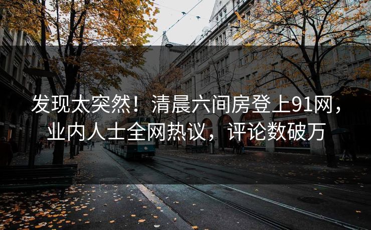 发现太突然！清晨六间房登上91网，业内人士全网热议，评论数破万