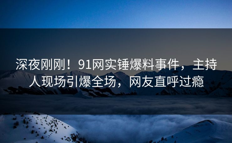深夜刚刚！91网实锤爆料事件，主持人现场引爆全场，网友直呼过瘾