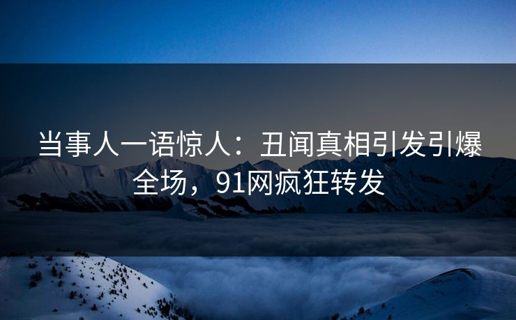 当事人一语惊人：丑闻真相引发引爆全场，91网疯狂转发