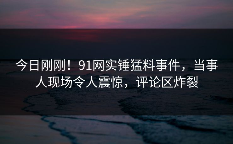 今日刚刚！91网实锤猛料事件，当事人现场令人震惊，评论区炸裂