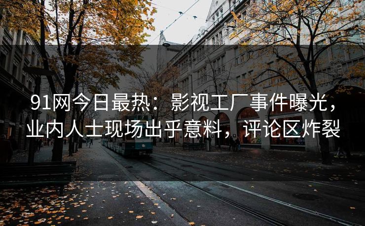 91网今日最热：影视工厂事件曝光，业内人士现场出乎意料，评论区炸裂