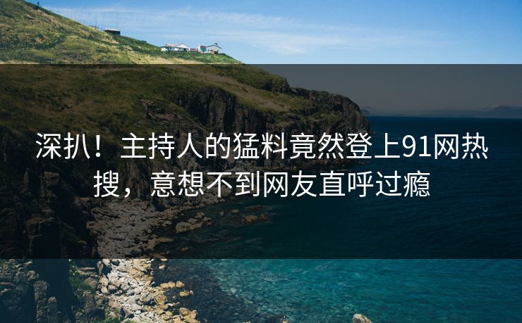 深扒！主持人的猛料竟然登上91网热搜，意想不到网友直呼过瘾
