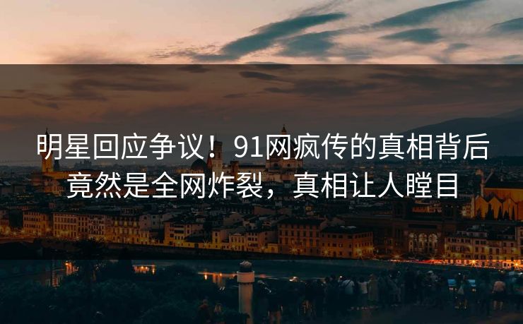 明星回应争议！91网疯传的真相背后竟然是全网炸裂，真相让人瞠目