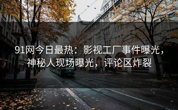 91网今日最热：影视工厂事件曝光，神秘人现场曝光，评论区炸裂