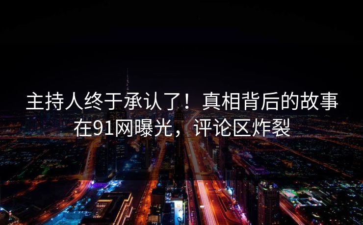 主持人终于承认了！真相背后的故事在91网曝光，评论区炸裂