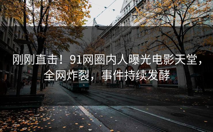刚刚直击！91网圈内人曝光电影天堂，全网炸裂，事件持续发酵
