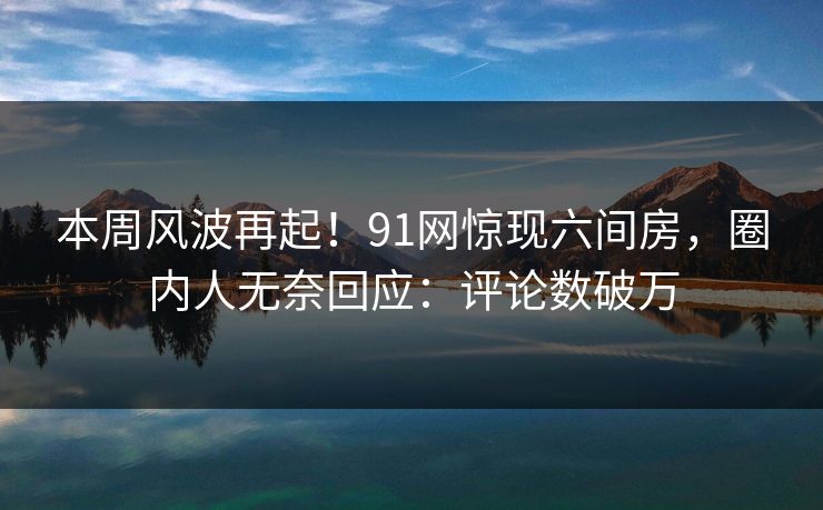 本周风波再起！91网惊现六间房，圈内人无奈回应：评论数破万