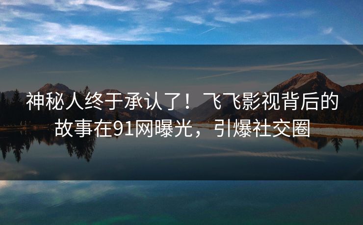 神秘人终于承认了！飞飞影视背后的故事在91网曝光，引爆社交圈