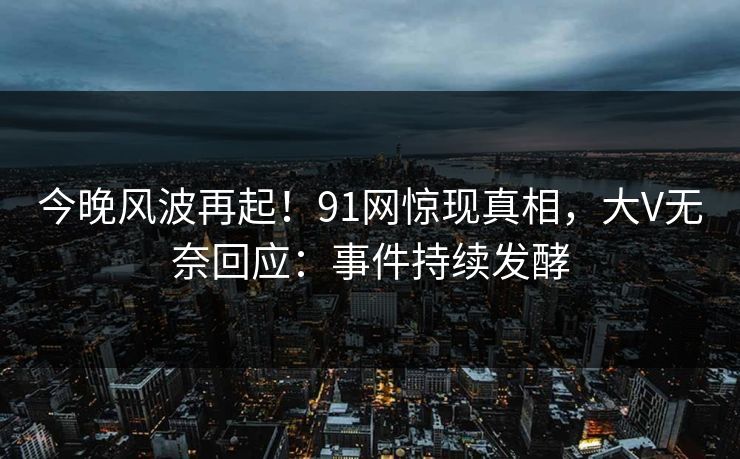 今晚风波再起！91网惊现真相，大V无奈回应：事件持续发酵