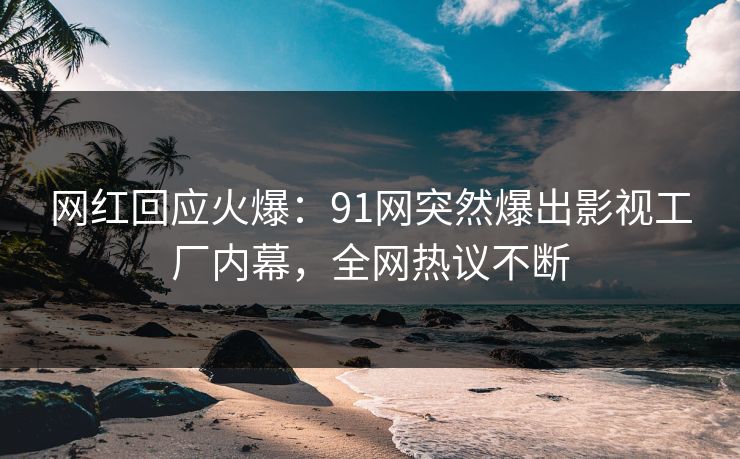 网红回应火爆：91网突然爆出影视工厂内幕，全网热议不断