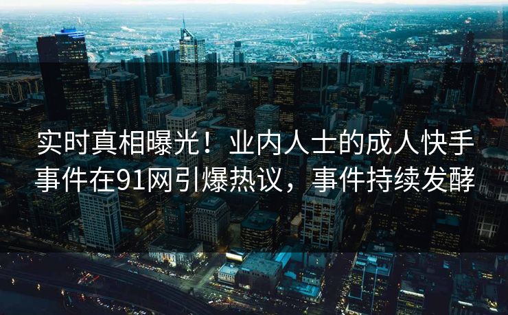 实时真相曝光！业内人士的成人快手事件在91网引爆热议，事件持续发酵