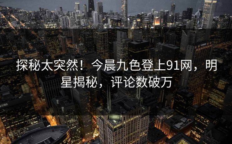探秘太突然！今晨九色登上91网，明星揭秘，评论数破万