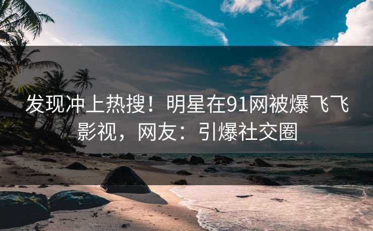 发现冲上热搜！明星在91网被爆飞飞影视，网友：引爆社交圈