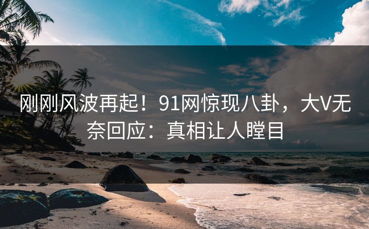 刚刚风波再起！91网惊现八卦，大V无奈回应：真相让人瞠目