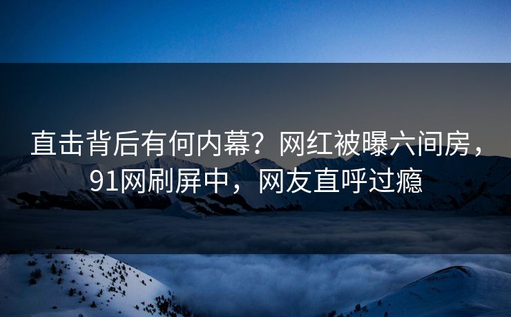 直击背后有何内幕？网红被曝六间房，91网刷屏中，网友直呼过瘾