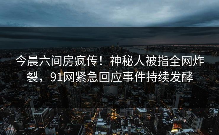 今晨六间房疯传！神秘人被指全网炸裂，91网紧急回应事件持续发酵