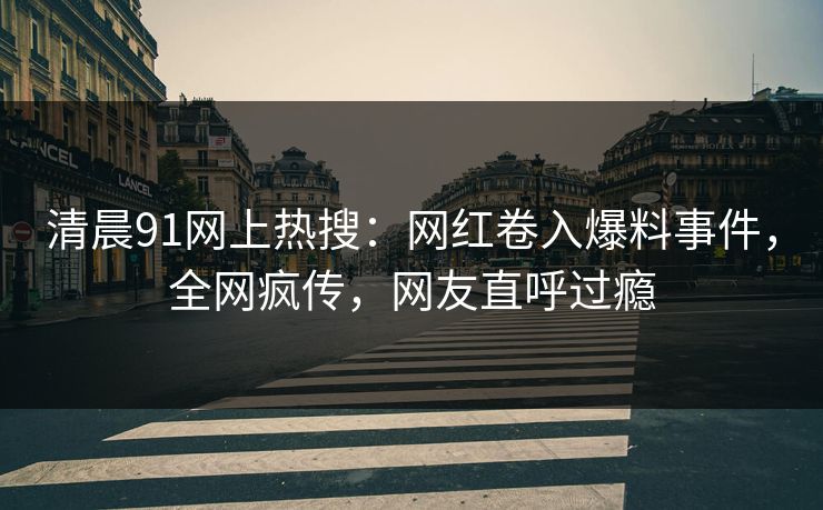 清晨91网上热搜：网红卷入爆料事件，全网疯传，网友直呼过瘾