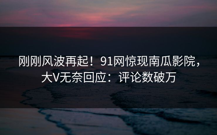 刚刚风波再起！91网惊现南瓜影院，大V无奈回应：评论数破万