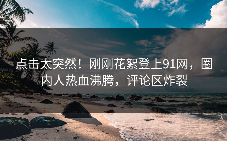 点击太突然！刚刚花絮登上91网，圈内人热血沸腾，评论区炸裂