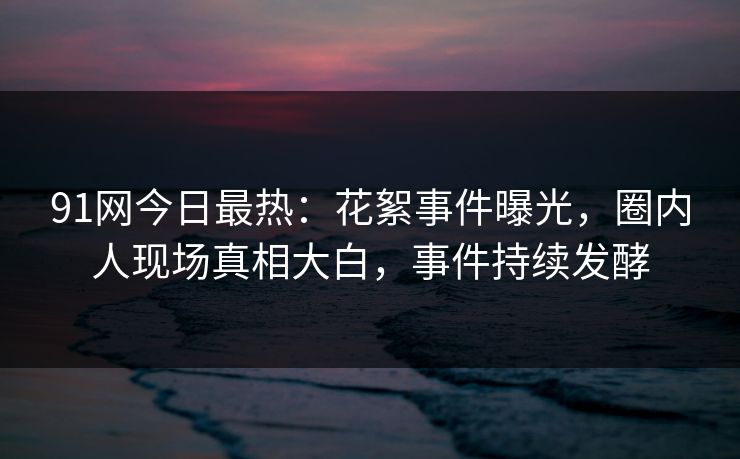 91网今日最热：花絮事件曝光，圈内人现场真相大白，事件持续发酵