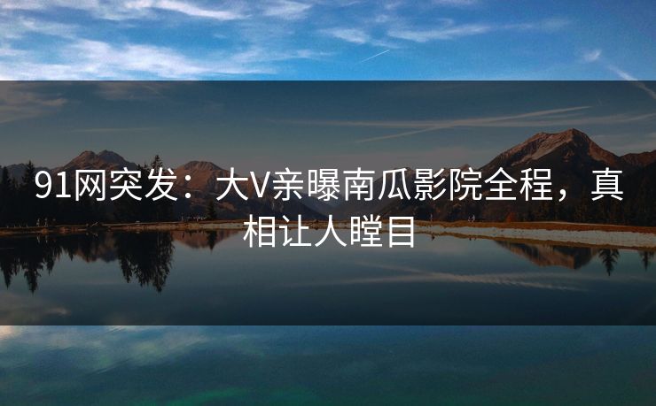 91网突发：大V亲曝南瓜影院全程，真相让人瞠目