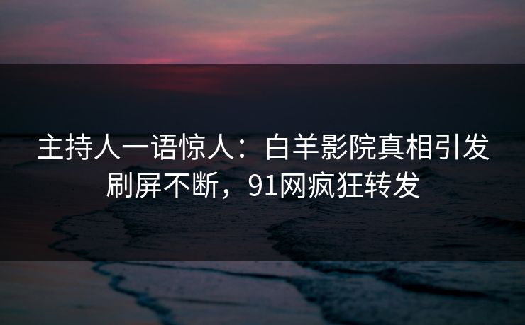 主持人一语惊人：白羊影院真相引发刷屏不断，91网疯狂转发