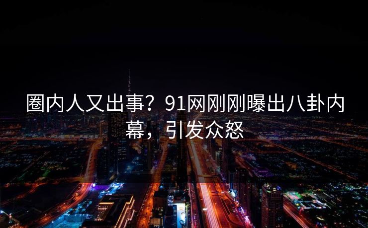 圈内人又出事？91网刚刚曝出八卦内幕，引发众怒