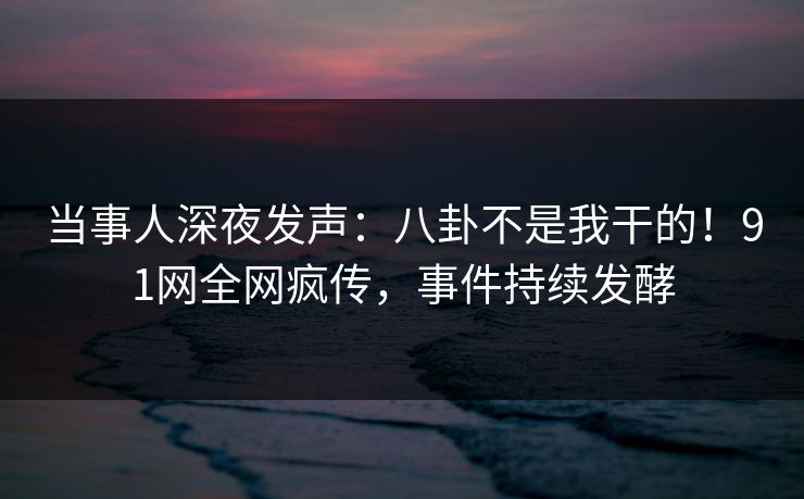 当事人深夜发声：八卦不是我干的！91网全网疯传，事件持续发酵
