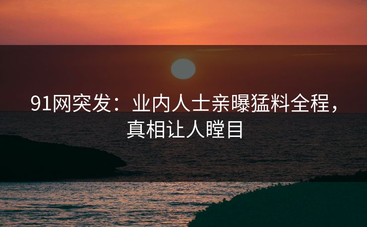 91网突发：业内人士亲曝猛料全程，真相让人瞠目