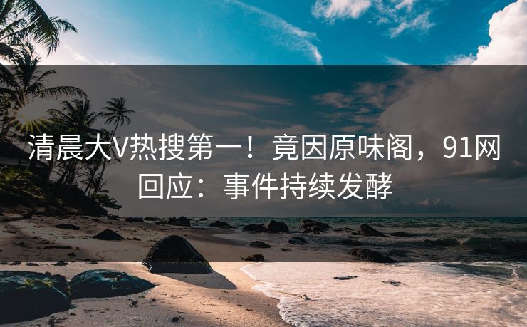 清晨大V热搜第一！竟因原味阁，91网回应：事件持续发酵