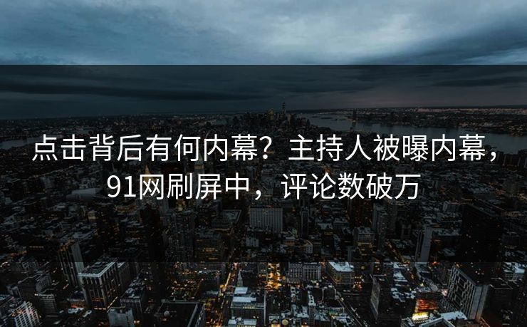 点击背后有何内幕？主持人被曝内幕，91网刷屏中，评论数破万